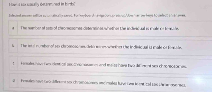 How is sex usually determined in birds?
Selected answer will be automatically saved. For keyboard navigation, press up/down arrow keys to select an answer.
a The number of sets of chromosomes determines whether the individual is male or female.
b The total number of sex chromosomes determines whether the individual is male or female.
c Females have two identical sex chromosomes and males have two different sex chromosomes.
d Females have two different sex chromosomes and males have two identical sex chromosomes.