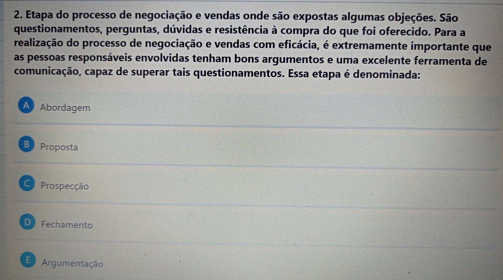 Etapa do processo de negociação e vendas onde são expostas algumas objeções. São
questionamentos, perguntas, dúvidas e resistência à compra do que foi oferecido. Para a
realização do processo de negociação e vendas com eficácia, é extremamente importante que
as pessoas responsáveis envolvidas tenham bons argumentos e uma excelente ferramenta de
comunicação, capaz de superar tais questionamentos. Essa etapa é denominada:
A Abordagem
B Proposta
Prospecção
D Fechamento
E Argumentação