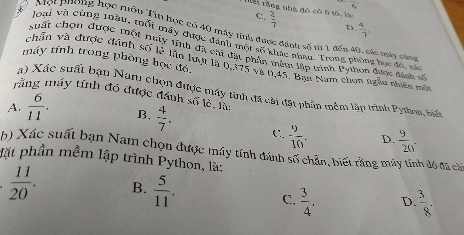 overline 6
Ulết rằng nhà đó có ô tô, là:
C.  2/7 .
D.  4/7 . 
Một phong học môn Tin học có 40 máy tính được đánh số từ 1 đến 40, các máy cùng
loại và cùng màu, mỗi máy được đánh một số khác nhau. Trong phòng học đó, x
suất chọn được một máy tính đã cài đặt phần mềm lập trình Python được đánh số
máy tính trong phòng học đó.
chẵn và được đánh số lẻ lần lượt là 0,375 và 0,45. Bạn Nam chọn ngẫu nhiên mộ
a) Xác suất bạn Nam chọn được máy tính đã cài đặt phần mềm lập trình Python, biế
rằng máy tính đó được đánh số lẻ, là:
A.  6/11 .
B.  4/7 .
C.  9/10 .
D.  9/20 . 
b) Xác suất bạn Nam chọn được máy tính đánh số chẵn, biết rằng máy tính đó đã cài
đặt phần mềm lập trình Python, là:.  11/20 .
B.  5/11 .
C.  3/4 .
D.  3/8 .