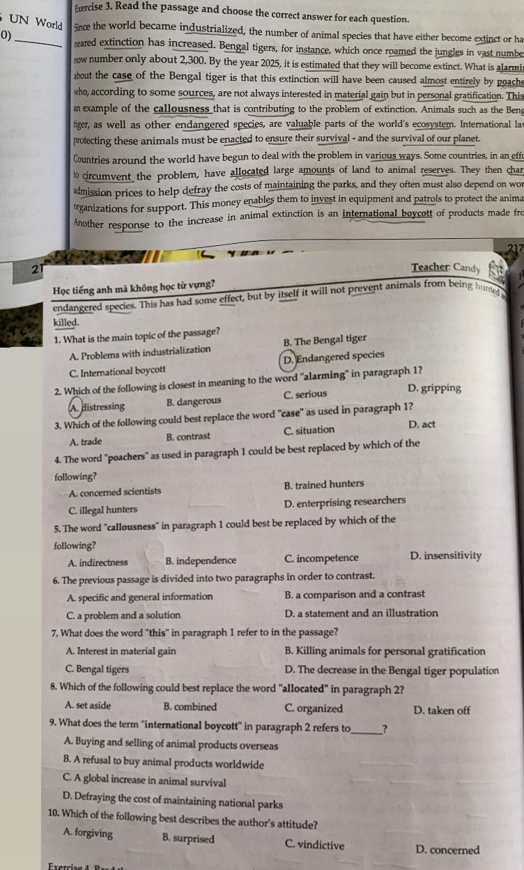 Read the passage and choose the correct answer for each question.
UN World Since the world became industrialized, the number of animal species that have either become extinct or ha
0)_ meared extinction has increased. Bengal tigers, for instance, which once roamed the jungles in vast numbe
now number only about 2,300. By the year 2025, it is estimated that they will become extinct. What is alarmi;
about the case of the Bengal tiger is that this extinction will have been caused almost entirely by poache
who, according to some sources, are not always interested in material gain but in personal gratification. This
an example of the callousness that is contributing to the problem of extinction. Animals such as the Beng
tiger, as well as other endangered species, are valuable parts of the world's ecosystem. International lav
protecting these animals must be enacted to ensure their survival - and the survival of our planet.
Countries around the world have begun to deal with the problem in various ways. Some countries, in an effe
to circumvent the problem, have allocated large amounts of land to animal reserves. They then char
admission prices to help defray the costs of maintaining the parks, and they often must also depend on wor
üganizations for support. This money enables them to invest in equipment and patrols to protect the anima
Another response to the increase in animal extinction is an international boycott of products made fro
217
21 Teacher: Candy
Học tiếng anh mà không học từ vựng?
endangered species. This has had some effect, but by itself it will not prevent animals from being hunted 
killed
1. What is the main topic of the passage?
A. Problems with industrialization B. The Bengal tiger
C. International boycott D. Endangered species
2. Which of the following is closest in meaning to the word 'alarming' in paragraph 1?
A. distressing B. dangerous C. serious
D. gripping
3. Which of the following could best replace the word 'case'' as used in paragraph 1?
A. trade B. contrast C. situation
D. act
4. The word 'poachers" as used in paragraph 1 could be best replaced by which of the
following?
A. concerned scientists B. trained hunters
C. illegal hunters D. enterprising researchers
5. The word ''callousness'' in paragraph 1 could best be replaced by which of the
following?
A. indirectness B. independence C. incompetence D. insensitivity
6. The previous passage is divided into two paragraphs in order to contrast.
A. specific and general information B. a comparison and a contrast
C. a problem and a solution D. a statement and an illustration
7. What does the word "this" in paragraph 1 refer to in the passage?
A. Interest in material gain B. Killing animals for personal gratification
C. Bengal tigers D. The decrease in the Bengal tiger population
8. Which of the following could best replace the word "allocated" in paragraph 2?
A. set aside B. combined C. organized D. taken off
9. What does the term ''international boycott'' in paragraph 2 refers to_ ?
A. Buying and selling of animal products overseas
B. A refusal to buy animal products worldwide
C. A global increase in animal survival
D. Defraying the cost of maintaining national parks
10. Which of the following best describes the author's attitude?
A. forgiving B. surprised C. vindictive D. concerned
Exercise 4   p