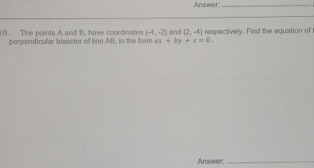 Answer:_ 
10. The points A and B, have coordinates (-4,-2) and (2,-4) respectively. Find the equation of 
perpendicular bisector of line AB, in the form ax+by+c=0. 
Answer:_