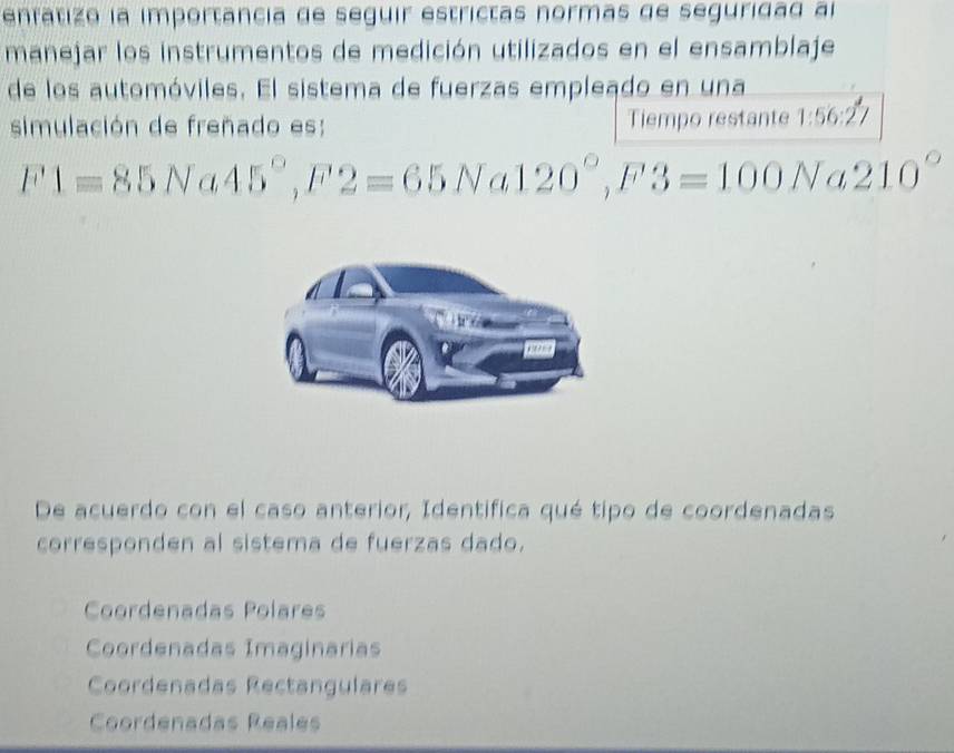 enfatizo la importancia de seguir estrictas normas de seguridad al
manejar los instrumentos de medición utilizados en el ensamblaje
de los automóviles. El sistema de fuerzas empleado en una
simulación de freñado es: Tiempo restante 1:56:27
F1=85Na45°, F2=65Na120°, F3=100Na210°
De acuerdo con el caso anterior, Identifica qué tipo de coordenadas
corresponden al sistema de fuerzas dado.
Coordenadas Polares
Coordenadas Imaginarias
Coordenadas Rectangulares
Coordenadas Reales