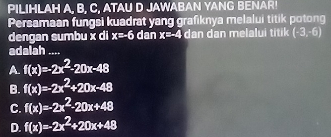 PILIHLAH A, B, C, ATAU D JAWABAN YANG BENAR!
Persamaan fungsi kuadrat yang grafiknya melalui titik potong
dengan sumbu x di x=-6 dan x=-4 dan dan melalui titik (-3,-6)
adalah ....
A. f(x)=-2x^2-20x-48
B. f(x)=-2x^2+20x-48
C. f(x)=-2x^2-20x+48
D. f(x)=-2x^2+20x+48