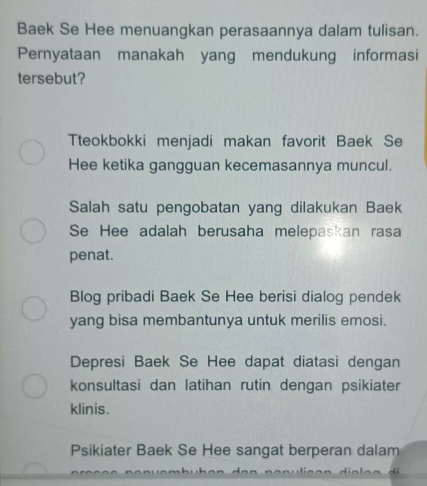 Baek Se Hee menuangkan perasaannya dalam tulisan.
Pernyataan manakah yang mendukung informasi
tersebut?
Tteokbokki menjadi makan favorit Baek Se
Hee ketika gangguan kecemasannya muncul.
Salah satu pengobatan yang dilakukan Baek
Se Hee adalah berusaha melepaskan rasa
penat.
Blog pribadi Baek Se Hee berisi dialog pendek
yang bisa membantunya untuk merilis emosi.
Depresi Baek Se Hee dapat diatasi dengan
konsultasi dan latihan rutin dengan psikiater
klinis.
Psikiater Baek Se Hee sangat berperan dalam