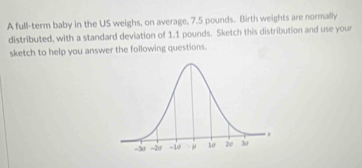 A full-term baby in the US weighs, on average, 7.5 pounds. Birth weights are normally 
distributed, with a standard deviation of 1.1 pounds. Sketch this distribution and use your 
sketch to help you answer the following questions.