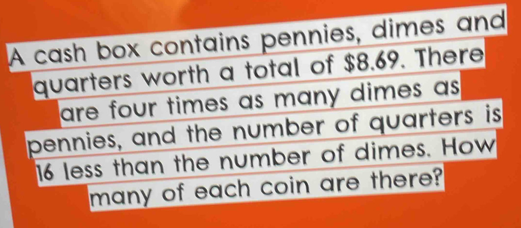 A cash box contains pennies, dimes and 
quarters worth a total of $8.69. There 
are four times as many dimes as . 
pennies, and the number of quarters is
16 less than the number of dimes. How 
many of each coin are there?