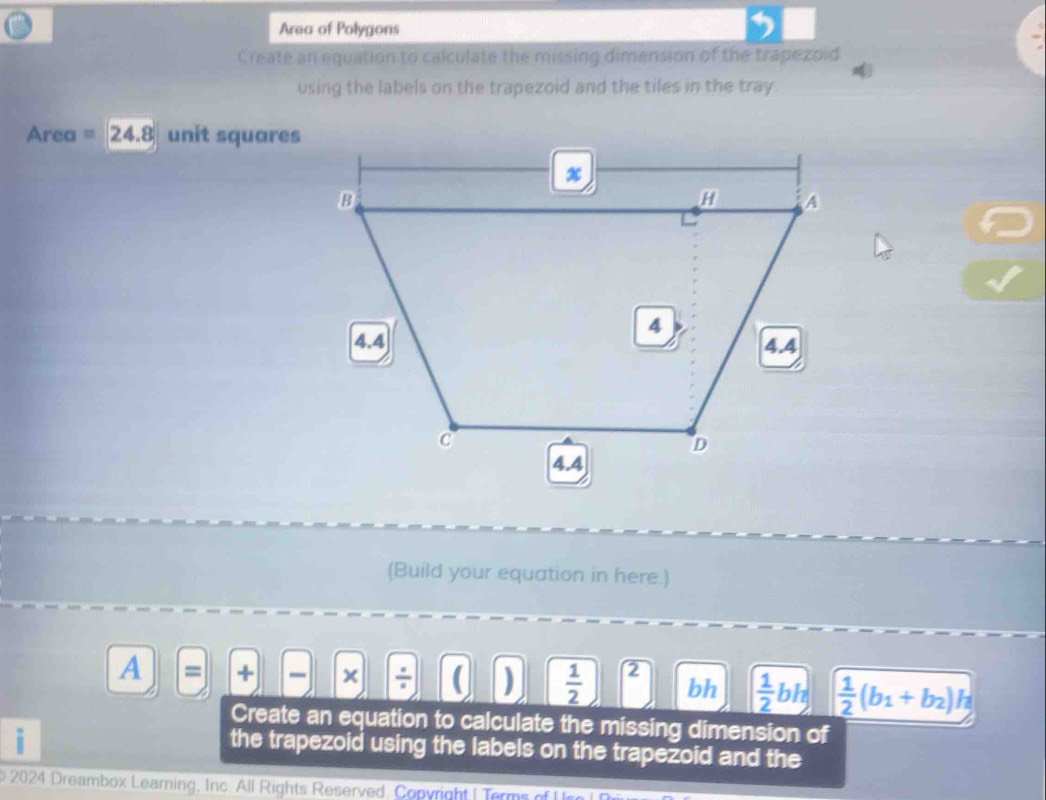 Area of Polygons 
Create an equation to calculate the missing dimension of the trapezoid 
using the labels on the trapezoid and the tiles in the tray.
Area = 24.8 unit squares
(Build your equation in here.) 
A = + × / ( )  1/2  2 bh  1/2 bh  1/2 (b_1+b_2)h
Create an equation to calculate the missing dimension of 
i 
the trapezoid using the labels on the trapezoid and the 
b 2024 Dreambox Learning, Inc. All Rights Reserved, Copyright | Terms of U