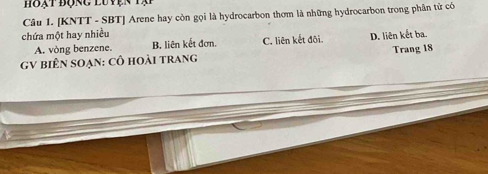 hoạt động luyện tạp
Câu 1. [KNTT - SBT] Arene hay còn gọi là hydrocarbon thơm là những hydrocarbon trong phân tử có
chứa một hay nhiều
A. vòng benzene. B. liên kết đơn. C. liên kết đôi. D. liên kết ba.
Trang 18
GV biên sOẠn: Cô hoài trang