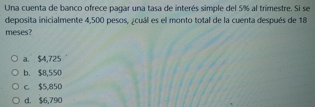 Una cuenta de banco ofrece pagar una tasa de interés simple del 5% al trimestre. Si se
deposita inicialmente 4,500 pesos, ¿cuál es el monto total de la cuenta después de 18
meses?
a. $4,725
b. $8,550
c. $5,850
d. $6,790