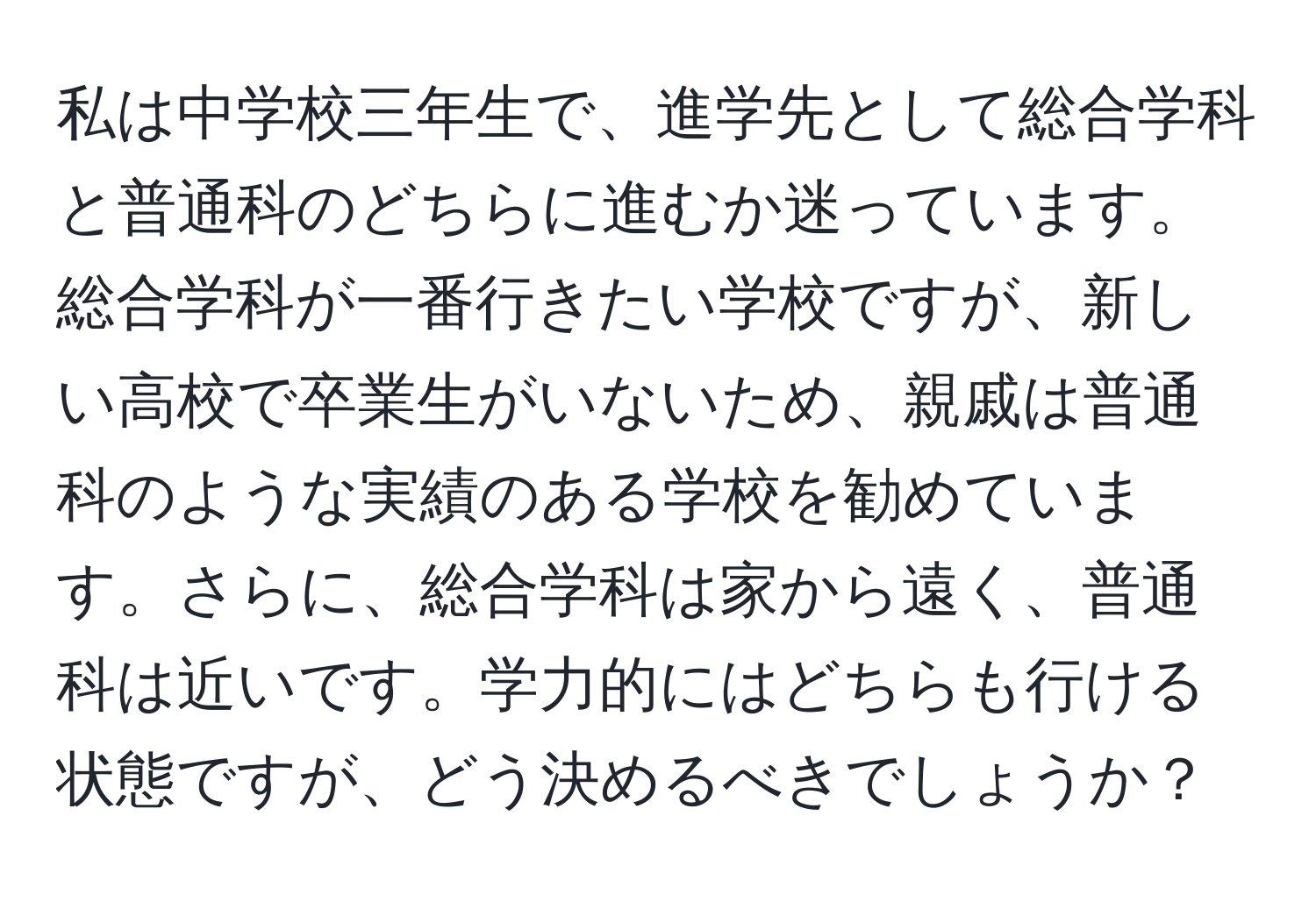 私は中学校三年生で、進学先として総合学科と普通科のどちらに進むか迷っています。総合学科が一番行きたい学校ですが、新しい高校で卒業生がいないため、親戚は普通科のような実績のある学校を勧めています。さらに、総合学科は家から遠く、普通科は近いです。学力的にはどちらも行ける状態ですが、どう決めるべきでしょうか？