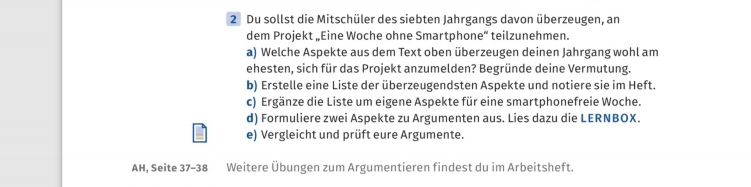 Du sollst die Mitschüler des siebten Jahrgangs davon überzeugen, an 
dem Projekt „Eine Woche ohne Smartphone“ teilzunehmen. 
a) Welche Aspekte aus dem Text oben überzeugen deinen Jahrgang wohl am 
ehesten, sich für das Projekt anzumelden? Begründe deine Vermutung. 
b) Erstelle eine Liste der überzeugendsten Aspekte und notiere sie im Heft. 
c) Ergänze die Liste um eigene Aspekte für eine smartphonefreie Woche. 
d) Formuliere zwei Aspekte zu Argumenten aus. Lies dazu die LERNBOX. 
e) Vergleicht und prüft eure Argumente. 
AH, Seite 37- 38 Weitere Übungen zum Argumentieren findest du im Arbeitsheft.