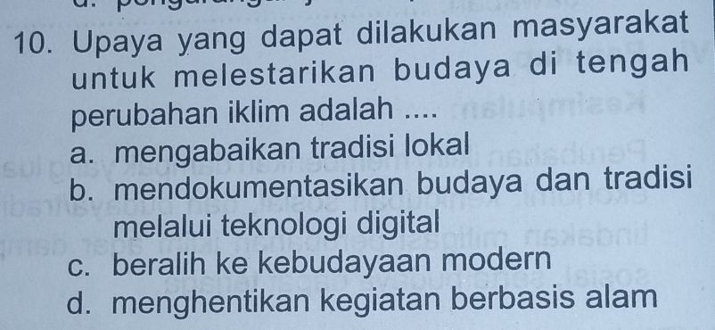 Upaya yang dapat dilakukan masyarakat
untuk melestarikan budaya di tengah 
perubahan iklim adalah ....
a. mengabaikan tradisi lokal
b. mendokumentasikan budaya dan tradisi
melalui teknologi digital
c. beralih ke kebudayaan modern
d. menghentikan kegiatan berbasis alam