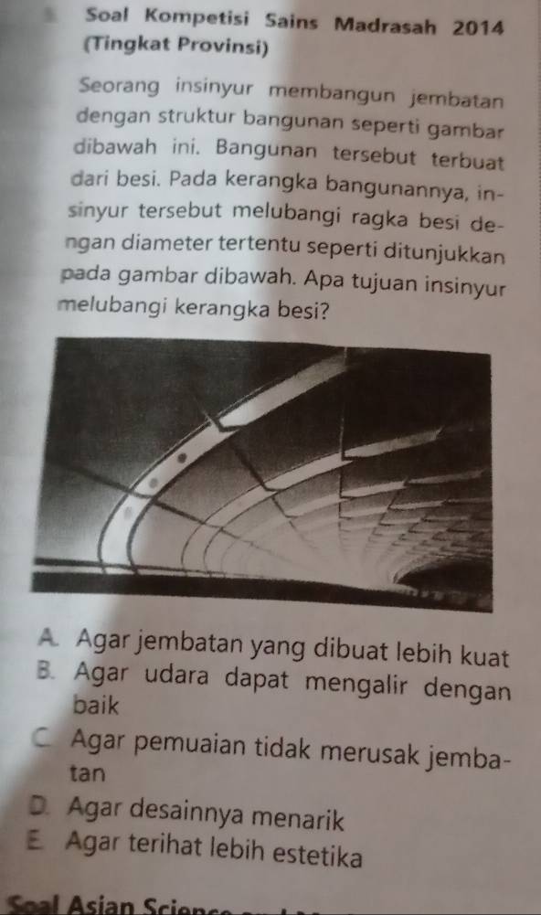 Soal Kompetisi Sains Madrasah 2014
(Tingkat Provinsi)
Seorang insinyur membangun jembatan
dengan struktur bangunan seperti gambar
dibawah ini. Bangunan tersebut terbuat
dari besi. Pada kerangka bangunannya, in-
sinyur tersebut melubangi ragka besi de-
ngan diameter tertentu seperti ditunjukkan
pada gambar dibawah. Apa tujuan insinyur
melubangi kerangka besi?
A. Agar jembatan yang dibuat lebih kuat
B. Agar udara dapat mengalir dengan
baik
C Agar pemuaian tidak merusak jemba-
tan
D. Agar desainnya menarik
E Agar terihat lebih estetika