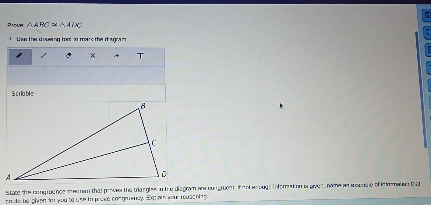 Prove: △ ABC≌ △ ADC
r 
> Use the drawing tool to mark the diagram. 
x 
T 
Scribble 
State the congruence theorem that proves the triangles in the diagram are congruent. If not enough information is given, name an example of information that 
could be given for you to use to prove congruency. Explain your reasoning.