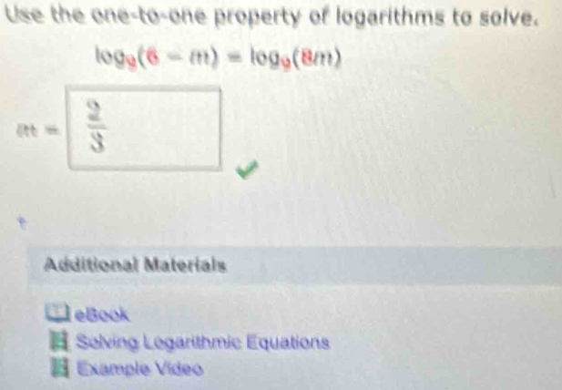 Use the one-to-one property of logarithms to solve.
log _9(6-m)=log _9(8m)
at=  2/3  frac ^circ  
Additional Materials 
_ ? leBook 
# Solving Logarithmic Equations 
Example Video