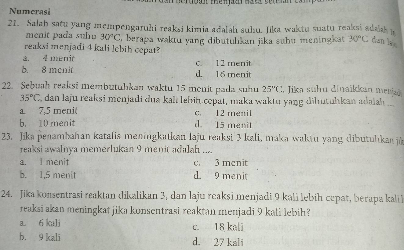 berubán menjadi basá seteián cam
Numerasi
21. Salah satu yang mempengaruhi reaksi kimia adalah suhu. Jika waktu suatu reaksi adalah 
menit pada suhu 30°C , berapa waktu yang dibutuhkan jika suhu meningkat 30°C dan laju
reaksi menjadi 4 kali lebih cepat?
a. 4 menit
c. 12 menit
b. 8 menit d. 16 menit
22. Sebuah reaksi membutuhkan waktu 15 menit pada suhu 25°C. Jika suhu dinaikkan menjadi
35°C , dan laju reaksi menjadi dua kali lebih cepat, maka waktu yang dibutuhkan adalah ....
a. 7,5 menit c. 12 menit
b. 10 menit d. 15 menit
23. Jika penambahan katalis meningkatkan laju reaksi 3 kali, maka waktu yang dibutuhkan jik
reaksi awalnya memerlukan 9 menit adalah ....
a. 1 menit c. 3 menit
b. 1, 5 menit d. 9 menit
24. Jika konsentrasi reaktan dikalikan 3, dan laju reaksi menjadi 9 kali lebih cepat, berapa kalil
reaksi akan meningkat jika konsentrasi reaktan menjadi 9 kali lebih?
a. 6 kali
c. 18 kali
b. 9 kali d. 27 kali