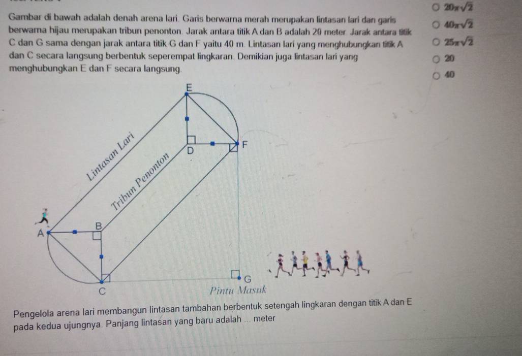 20xsqrt(2)
Gambar di bawah adalah denah arena lari. Garis berwarna merah merupakan lintasan lari dan garis 40π sqrt(2)
berwama hijau merupakan tribun penonton. Jarak antara titik A dan B adalah 20 meter Jarak antara titik
C dan G sama dengan jarak antara titik G dan F yaitu 40 m. Lintasan lari yang menghubungkan titik A 25π sqrt(2)
dan C secara langsung berbentuk seperempat lingkaran. Demikian juga lintasan lari yang 20
menghubungkan E dan F secara langsung.
40
Pengelola arena lari membangun lintasan tambahan berbentuk setengah lingkaran dengan titik A dan E
pada kedua ujungnya. Panjang lintasan yang baru adalah ... meter