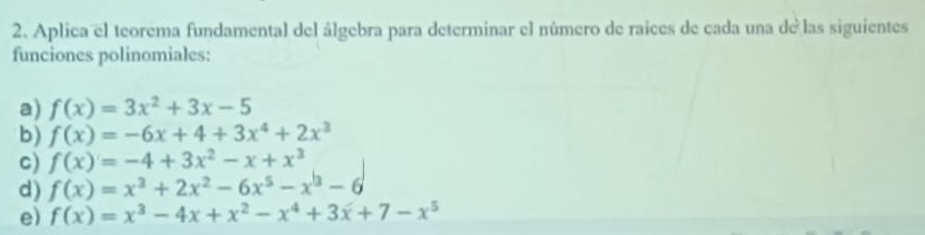 Aplica el teorema fundamental del álgebra para determinar el número de raices de cada una de las siguientes 
funciones polinomiales: 
a) f(x)=3x^2+3x-5
b) f(x)=-6x+4+3x^4+2x^3
c) f(x)=-4+3x^2-x+x^3
d) f(x)=x^3+2x^2-6x^5-x^3-6
e) f(x)=x^3-4x+x^2-x^4+3x+7-x^5