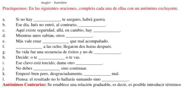 mujer - hombre 
Practiquemos: En las siguientes oraciones, completa cada una de ellas con un antónimo excluyente. 
a. Si no hay_ , te aseguro, habrá guerra. 
b.Ese día, Inés no entró, al contrario,_ 
C. Aquí existe seguridad, allá, en cambio, hay_ 
d. Mientras unos subían, otros_ 
c. Más vale estar _que mal acompañado. 
f. _a las ocho; llegaron dos horas después. 
g. Su vida fue una secuencia de éxitos y no de _. 
h. Decide: o te _o te vas. 
i. Ese clavo está torcido; dame otro_ 
jī No debes_ sino continuar. 
k. Empezó bien pero, desgraciadamente, _mal. 
1. Piensa: el resultado no lo hallarás sumando sino _. 
Antónimos Contrarios: Se establece una relación graduable, es decir, es posible introducir términos