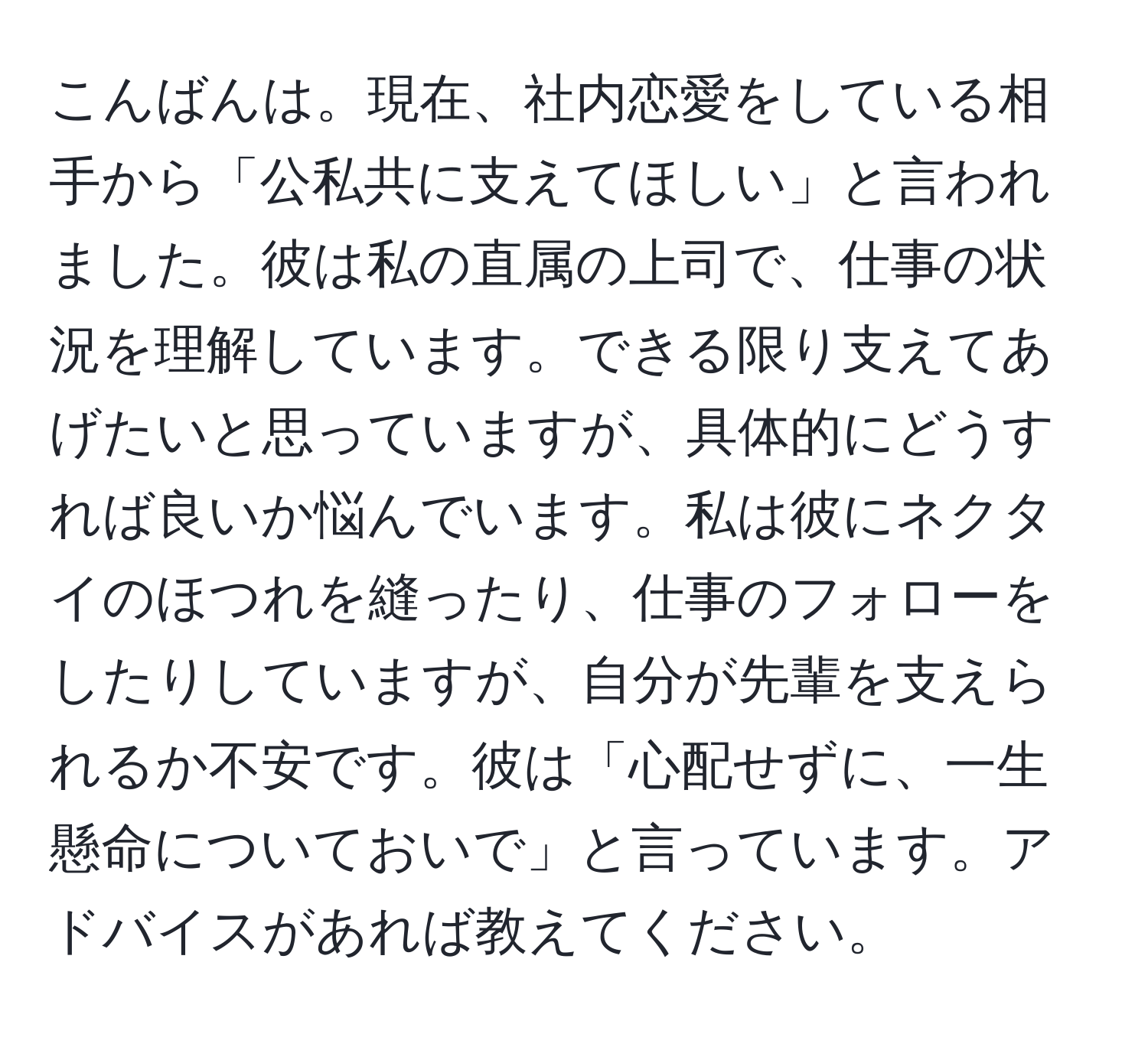 こんばんは。現在、社内恋愛をしている相手から「公私共に支えてほしい」と言われました。彼は私の直属の上司で、仕事の状況を理解しています。できる限り支えてあげたいと思っていますが、具体的にどうすれば良いか悩んでいます。私は彼にネクタイのほつれを縫ったり、仕事のフォローをしたりしていますが、自分が先輩を支えられるか不安です。彼は「心配せずに、一生懸命についておいで」と言っています。アドバイスがあれば教えてください。