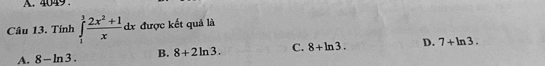 A. 4049 .
Câu 13. Tính ∈tlimits _1^(3frac 2x^2)+1xdx được kết quả là
C. 8+ln 3
D. 7+ln 3.
A. 8-ln 3.
B. 8+2ln 3.