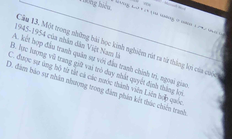 EW VIEW
Thông hiểu.
ehtt - Microsoft Word
Tong Lố ViN (từ táng 6 năm 1945 đcn nà 
1945-1954 của nhân dân Việt Nam là
Câu 13. Một trong những bài học kinh nghiệm rút ra từ thắng lợi của cuộc
A. kết hợp đấu tranh quân sự với đấu tranh chính trị, ngoại giao
B. lực lượng vũ trang giữ vai trò duy nhất quyết định thắng lợ
C. được sự ủng hộ từ tất cả các nước thành viên Liên hợp quốc
D. đảm bảo sự nhân nhượng trong đàm phán kết thúc chiến tranh