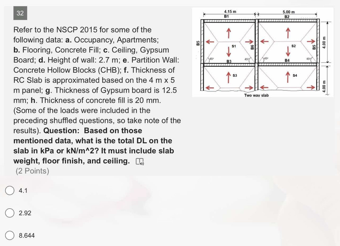 Refer to the NSCP 2015 for some of the
following data: a. Occupancy, Apartments;
b. Flooring, Concrete Fill; c. Ceiling, Gypsum
Board; d. Height of wall: 2.7 m; e. Partition Wall: 
Concrete Hollow Blocks (CHB); f. Thickness of
RC Slab is approximated based on the 4m* 5
m panel; g. Thickness of Gypsum board is 12.5
mm; h. Thickness of concrete fill is 20 mm.
(Some of the loads were included in the
preceding shuffled questions, so take note of the
results). Question: Based on those
mentioned data, what is the total DL on the
slab in kPa or kN/m^2? It must include slab
weight, floor finish, and ceiling.
(2 Points)
4.1
2.92
8.644