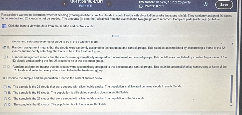 Question 16, 4.1.61 HW Score: 78.52%, 15.7 o 20 points
Part 4 of 5 Points: 0 of 1 Save
Researchers wanted to determine whether seeding (treating) isolated cumulus clouds in south Florida with silver iodide smoke increases rainfall. They randomly assigned 26 clouds
to be seeded and 26 clouds to not be seeded. The amounts (in acre-feet) of rainfall from the clouds in the two groups were recorded. Complete parts (a) through (e) below
Click the icon to view the data from the seeded and control clouds.
clouds and selecting every other cloud to be in the treatment group.
B. Random assignment means that the clouds were randomly assigned to the treatment and control groups. This could be accomplished by constructing a frame of the 52
clouds and randomly selecting 26 clouds to be in the treatment group.
C. Random assignment means that the clouds were systematically assigned to the treatment and control groups. This could be accomplished by constructing a frame of the
52 clouds and selecting the first 26 clouds to be in the treatment group.
D. Random assignment means that the clouds were systematically assigned to the treatment and control groups. This could be accomplished by constructing a frame of the
52 clouds and selecting every other cloud to be in the treatment group.
d. Describe the sample and the population. Choose the correct answer below.
A. The sample is the 26 clouds that were seeded with silver iodide smoke. The population is all isolated cumulus clouds in south Florida.
B. The sample is the 52 clouds. The population is all isolated cumulus clouds in south Florida.
C. The sample is the 26 clouds that were seeded with silver iodide smoke. The population is the 52 clouds.
D. The sample is the 52 clouds. The population is all clouds in south Florida