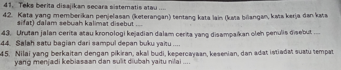 Teks berita disajikan secara sistematis atau .... 
42. Kata yang memberikan penjelasan (keterangan) tentang kata lain (kata bilangan, kata kerja dan kata 
sifat) dalam sebuah kalimat disebut .... 
43. Urutan jalan cerita atau kronologi kejadian dalam cerita yang disampaikan oleh penulis disebut .... 
44. Salah satu bagian dari sampul depan buku yaitu .... 
45. Nilai yang berkaitan dengan pikiran, akal budi, kepercayaan, kesenian, dan adat istiadat suatu tempat 
yang menjadi kebiasaan dan sulit diubah yaitu nilai ....