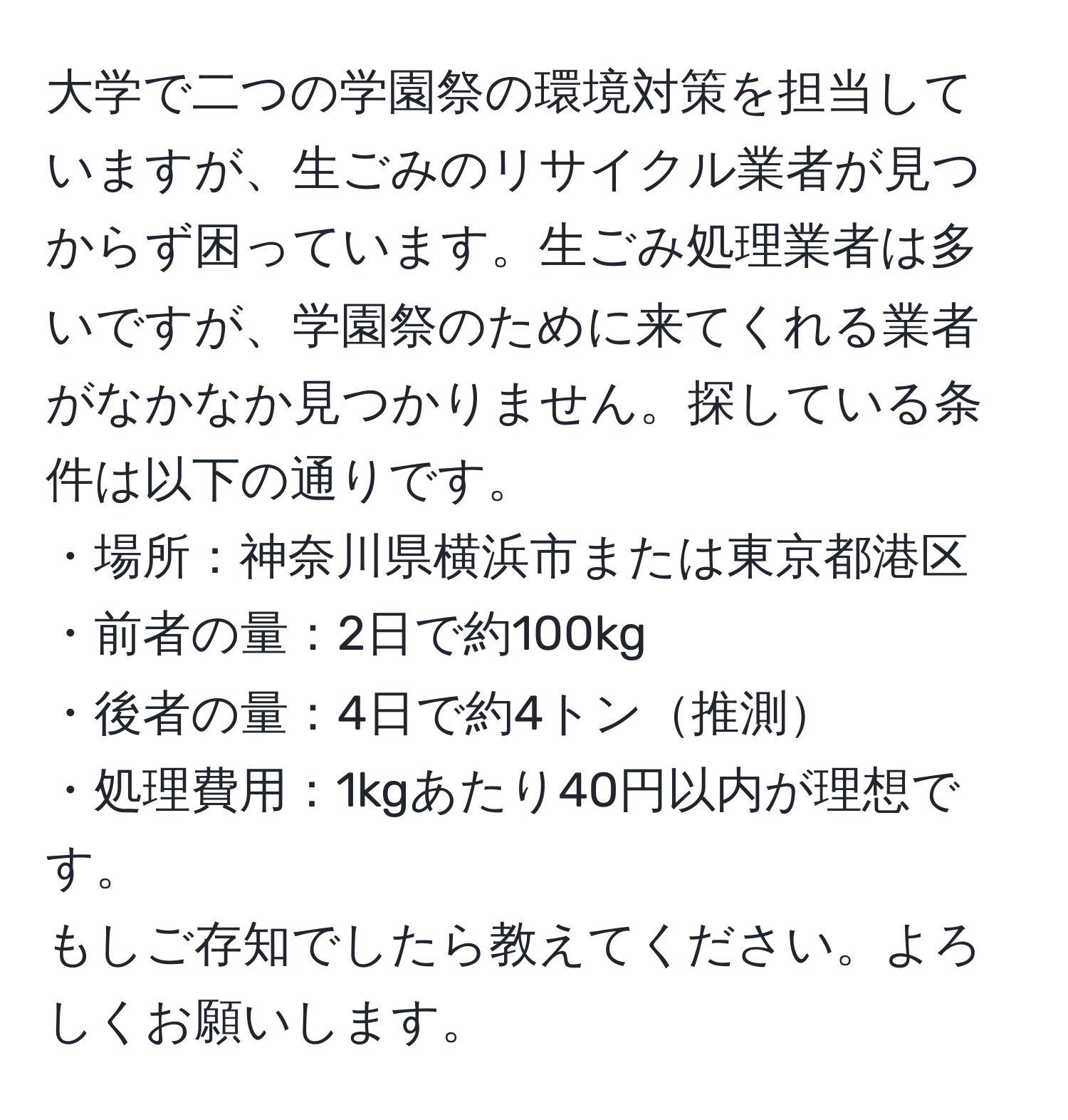 大学で二つの学園祭の環境対策を担当していますが、生ごみのリサイクル業者が見つからず困っています。生ごみ処理業者は多いですが、学園祭のために来てくれる業者がなかなか見つかりません。探している条件は以下の通りです。  
・場所：神奈川県横浜市または東京都港区  
・前者の量：2日で約100kg  
・後者の量：4日で約4トン推測  
・処理費用：1kgあたり40円以内が理想です。  
もしご存知でしたら教えてください。よろしくお願いします。