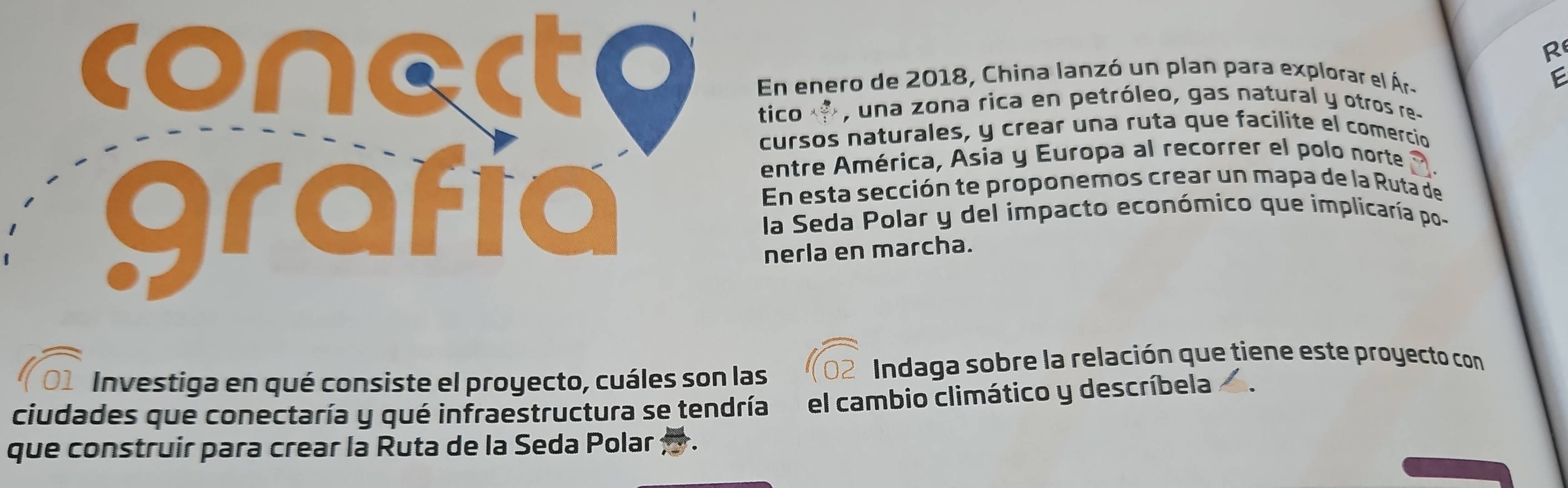 conerto En enero de 2018, China lanzó un plan para explorar el Ár- 
E 
tico , una zona rica en petróleo, gas natural y otros re- 
cursos naturales, y crear una ruta que facilite el comercio 
entre América, Asia y Europa al recorrer el polo norte 
En esta sección te proponemos crear un mapa de la Ruta de 
grafía la Seda Polar y del impacto económico que implicaría po - 
nerla en marcha. 
Investiga en qué consiste el proyecto, cuáles son las 
Indaga sobre la relación que tiene este proyecto con 
ciudades que conectaría y qué infraestructura se tendría el cambio climático y descríbela I 
que construir para crear la Ruta de la Seda Polar