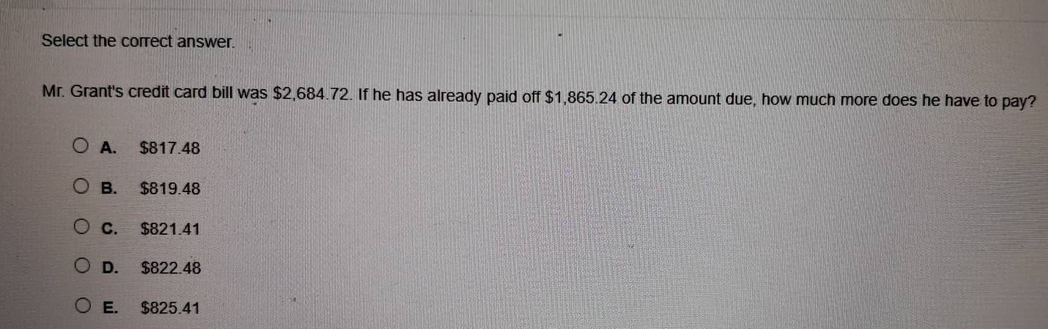 Select the correct answer.
Mr. Grant's credit card bill was $2,684.72. If he has already paid off $1,865.24 of the amount due, how much more does he have to pay?
A. $817.48
B. $819.48
C. $821.41
D. $822.48
E. $825.41