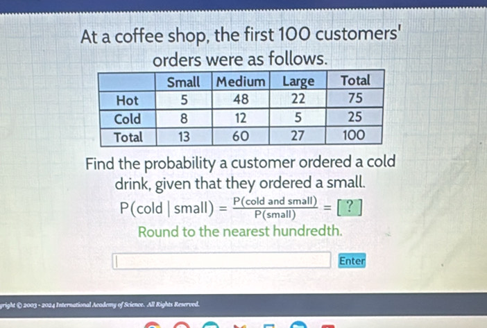 At a coffee shop, the first 100 customers' 
orders were as follows. 
Find the probability a customer ordered a cold 
drink, given that they ordered a small.
P(cold|small)= P(coldandsmall)/P(small) =[?]
Round to the nearest hundredth. 
Enter 
yright © 2003 - 2024 International Academy of Science. All Rights Reserved.