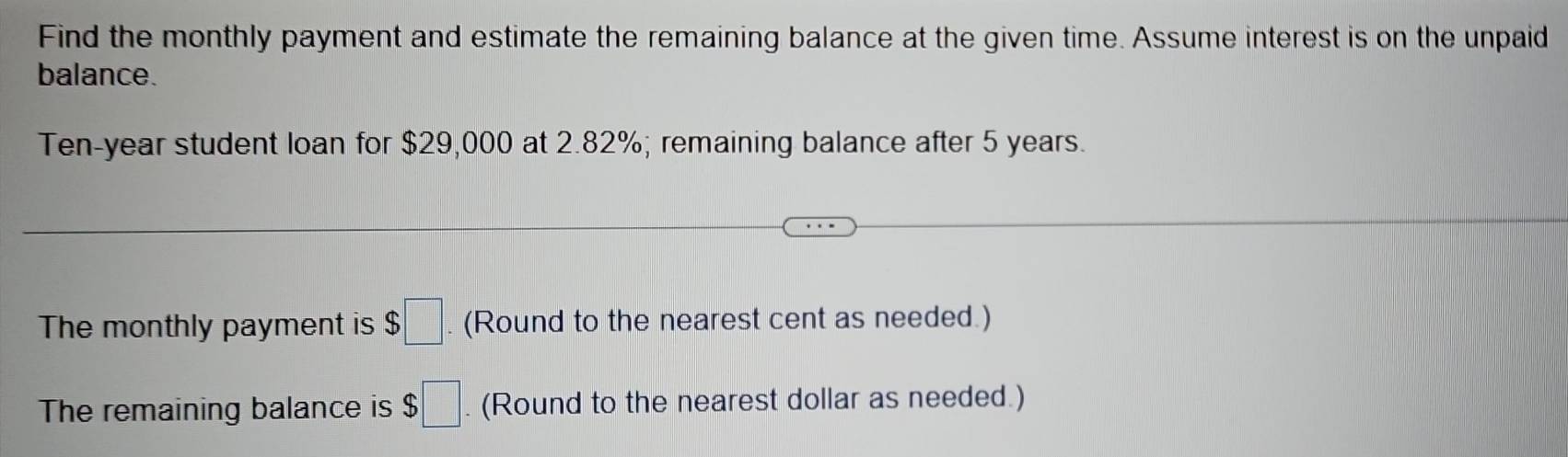 Find the monthly payment and estimate the remaining balance at the given time. Assume interest is on the unpaid 
balance.
Ten-year student loan for $29,000 at 2.82%; remaining balance after 5 years. 
The monthly payment is $□. (Round to the nearest cent as needed.) 
The remaining balance is $□. (Round to the nearest dollar as needed.)