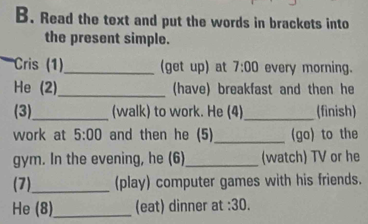 Read the text and put the words in brackets into 
the present simple. 
Cris (1)_ (get up) at 7:00 every morning. 
He (2)_ (have) breakfast and then he 
(3)_ (walk) to work. He (4)_ (finish) 
work at 5:00 and then he (5)_ (go) to the 
gym. In the evening, he (6)_ (watch) TV or he 
(7)_ (play) computer games with his friends. 
He (8)_ (eat) dinner at :30.