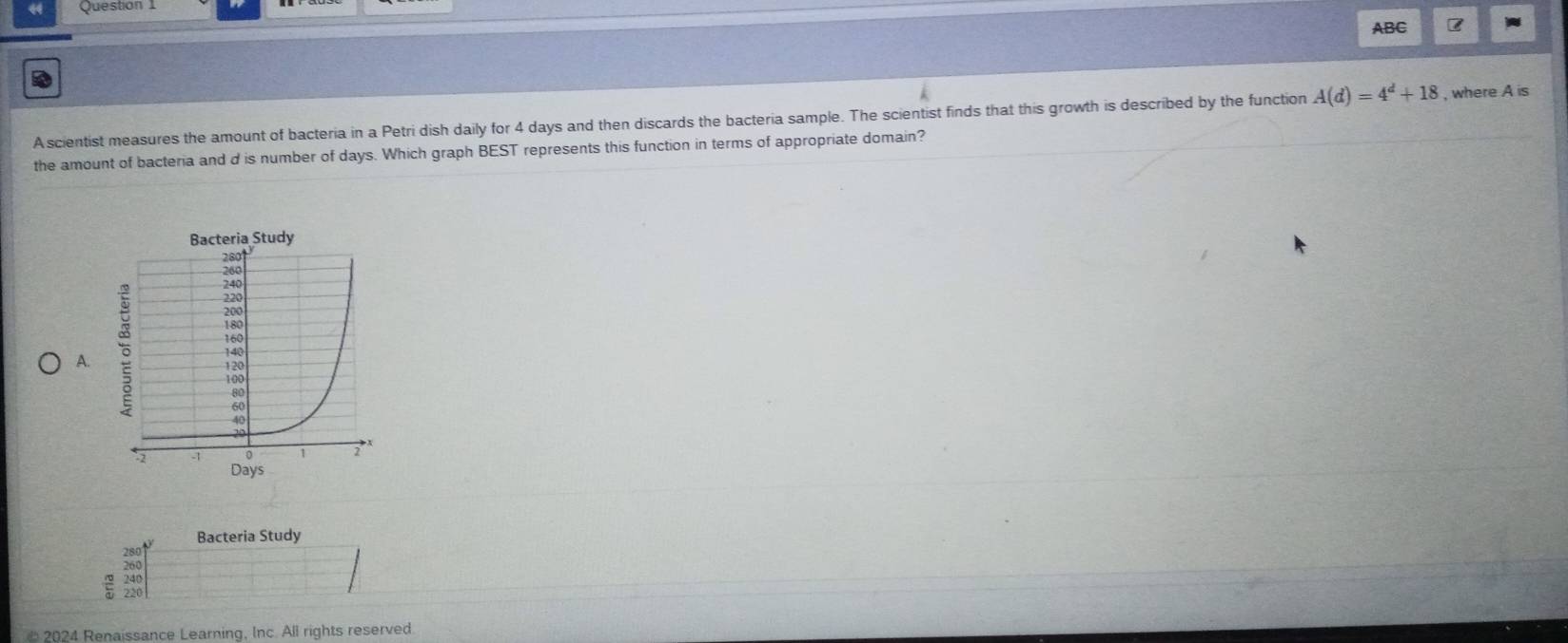 ABC
A scientist measures the amount of bacteria in a Petri dish daily for 4 days and then discards the bacteria sample. The scientist finds that this growth is described by the function A(d)=4^d+18 , where . Ais 
the amount of bacteria and d is number of days. Which graph BEST represents this function in terms of appropriate domain?
A.
Bacteria Study
220
* 2024 Renaissance Learning, Inc. All rights reserved
