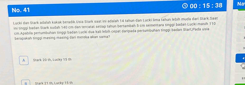 00:15:38 Na
No. 41
Lucki dan Stark adalah kakak beradik.Usia Stark saat ini adalah 14 tahun dan Lucki lima tahun lebih muda dari Stark.Saat
ini tinggi badan Stark sudah 140 cm dan tercatat setiap tahun bertambah 5 cm sementara tinggi badan Lucki masih 110
cm.Apabila pertumbuhan tinggi badan Lucki dua kali lebih cepat daripada pertumbuhan tinggi badan Start,Pada usia
berapakah tinggi masing masing dari mereka akan sama?
3
A Stark 20 th, Lucky 15 th
51
R Stark 21 th, Lucky 15 th