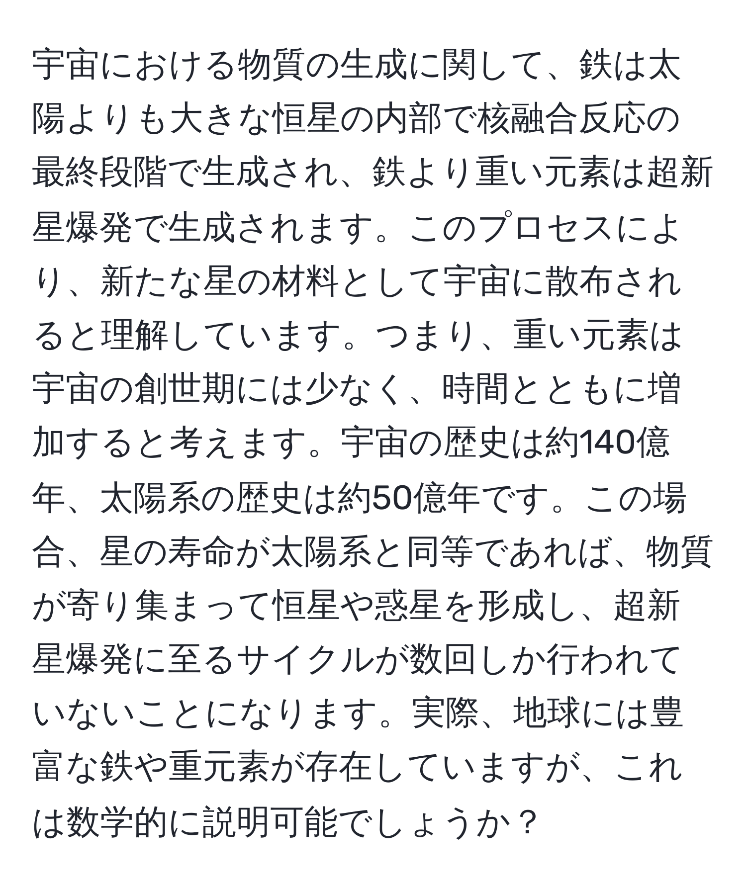 宇宙における物質の生成に関して、鉄は太陽よりも大きな恒星の内部で核融合反応の最終段階で生成され、鉄より重い元素は超新星爆発で生成されます。このプロセスにより、新たな星の材料として宇宙に散布されると理解しています。つまり、重い元素は宇宙の創世期には少なく、時間とともに増加すると考えます。宇宙の歴史は約140億年、太陽系の歴史は約50億年です。この場合、星の寿命が太陽系と同等であれば、物質が寄り集まって恒星や惑星を形成し、超新星爆発に至るサイクルが数回しか行われていないことになります。実際、地球には豊富な鉄や重元素が存在していますが、これは数学的に説明可能でしょうか？