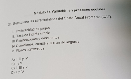 Módulo 14 Variación en procesos sociales
25. Selecciona las características del Costo Anual Promedio (CAT).
Periodicidad de pagos
II. Tasa de interés simple
III. Bonificaciones y descuentos
V. Plazos convenidos IV Comisiones, cargos y primas de seguros
A) I, III y IV
B) Iy V
C)II, Ⅲy V
D)ⅡyⅣV