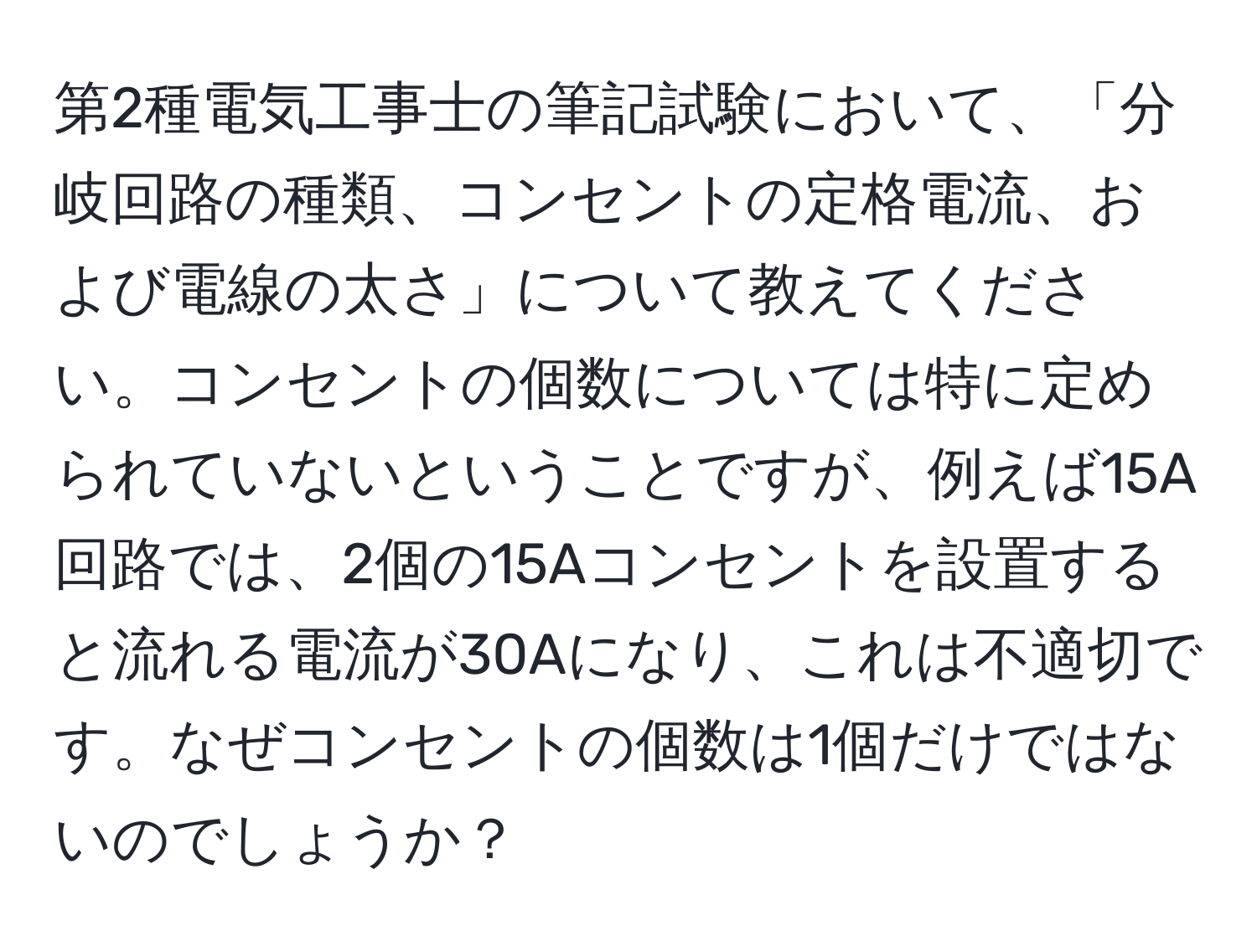 第2種電気工事士の筆記試験において、「分岐回路の種類、コンセントの定格電流、および電線の太さ」について教えてください。コンセントの個数については特に定められていないということですが、例えば15A回路では、2個の15Aコンセントを設置すると流れる電流が30Aになり、これは不適切です。なぜコンセントの個数は1個だけではないのでしょうか？