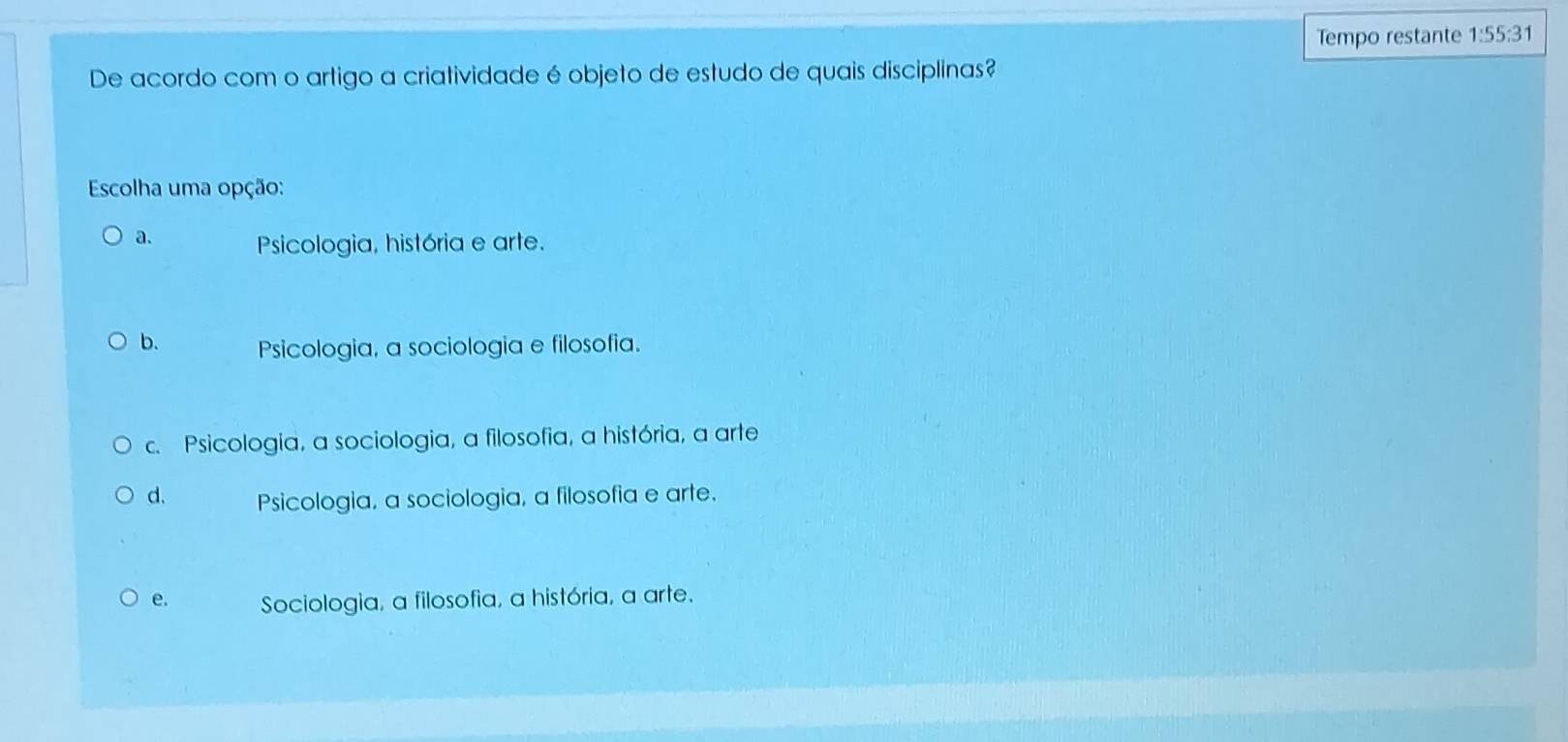 Tempo restante 1:55:31 
De acordo com o artigo a criatividade é objeto de estudo de quais disciplinas?
Escolha uma opção:
a. Psicologia, história e arte.
b. Psicologia, a sociologia e filosofia.
c. Psicologia, a sociologia, a filosofia, a história, a arte
d. Psicologia, a sociologia, a filosofia e arte.
e. Sociologia, a filosofia, a história, a arte.