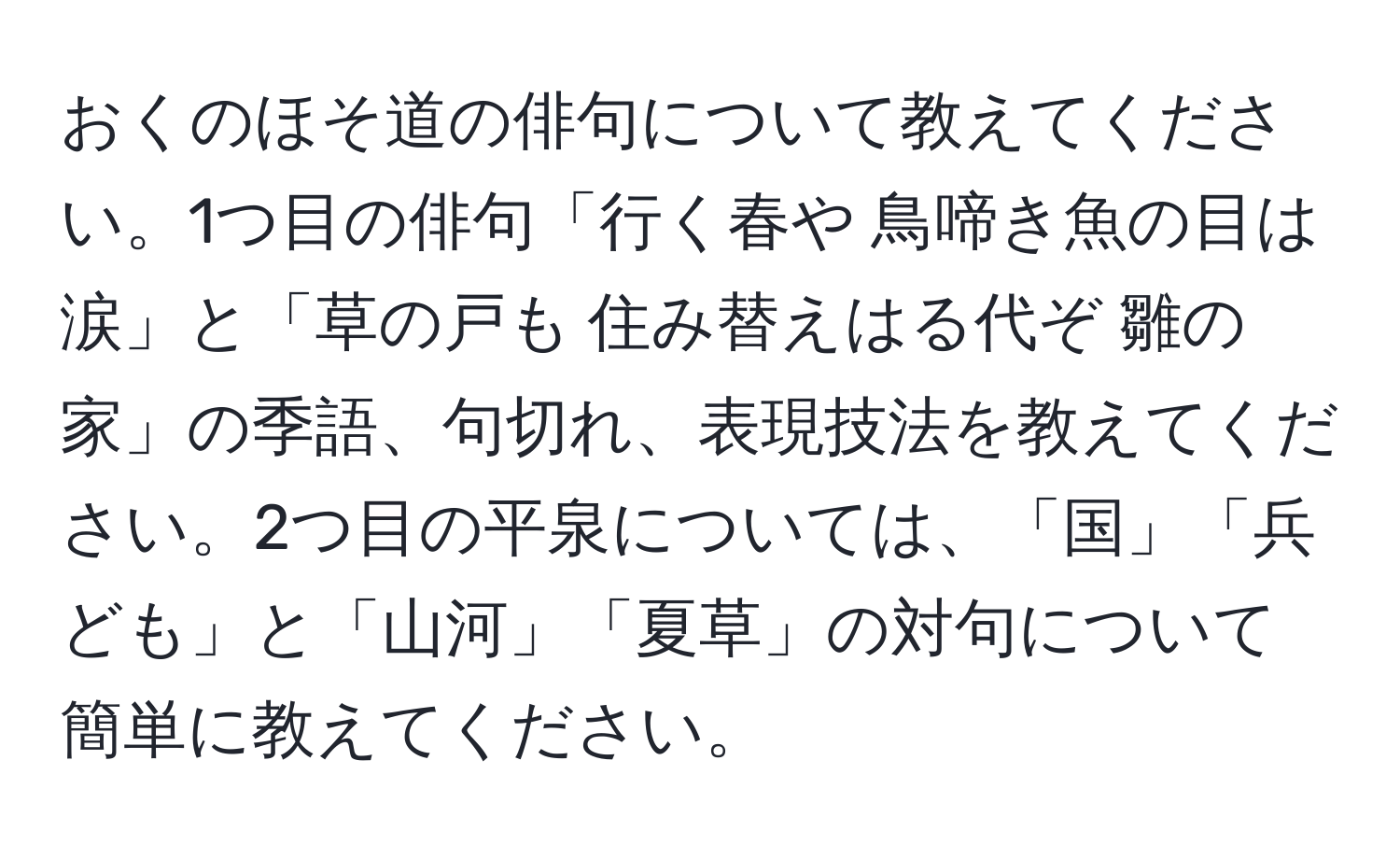 おくのほそ道の俳句について教えてください。1つ目の俳句「行く春や 鳥啼き魚の目は涙」と「草の戸も 住み替えはる代ぞ 雛の家」の季語、句切れ、表現技法を教えてください。2つ目の平泉については、「国」「兵ども」と「山河」「夏草」の対句について簡単に教えてください。