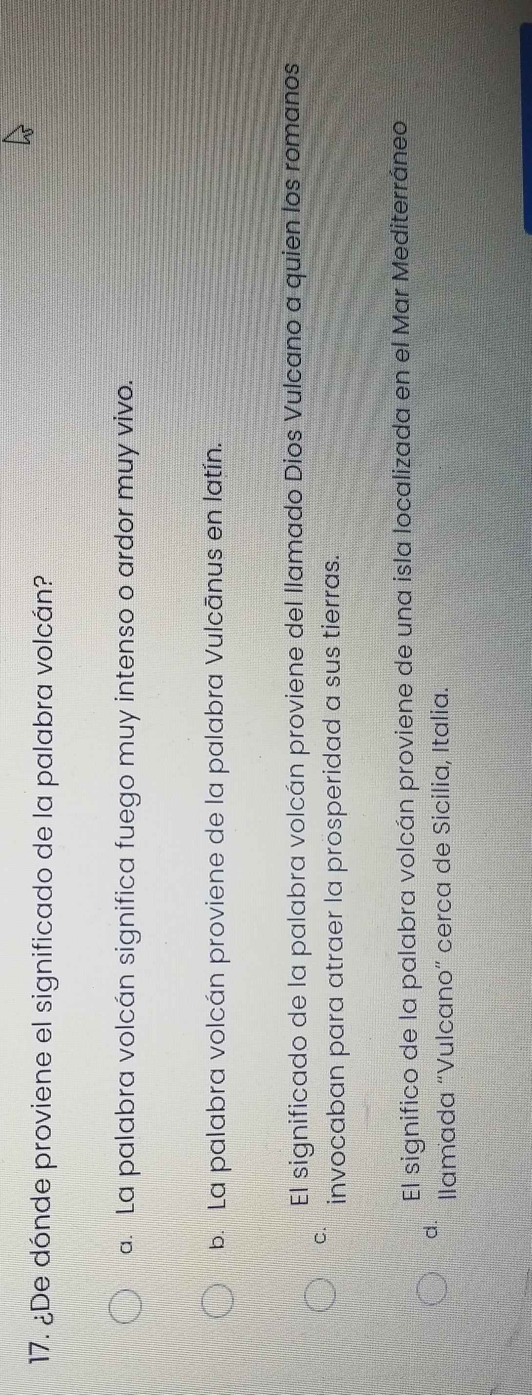 ¿De dónde proviene el significado de la palabra volcán?
a. La palabra volcán significa fuego muy intenso o ardor muy vivo.
b. La palabra volcán proviene de la palabra Vulcānus en latín.
El significado de la palabra volcán proviene del llamado Dios Vulcano a quien los romanos
C.
invocaban para atraer la prosperidad a sus tierras.
El significo de la palabra volcán proviene de una isla localizada en el Mar Mediterráneo
d.
llamada “Vulcano” cerca de Sicilia, Italia.