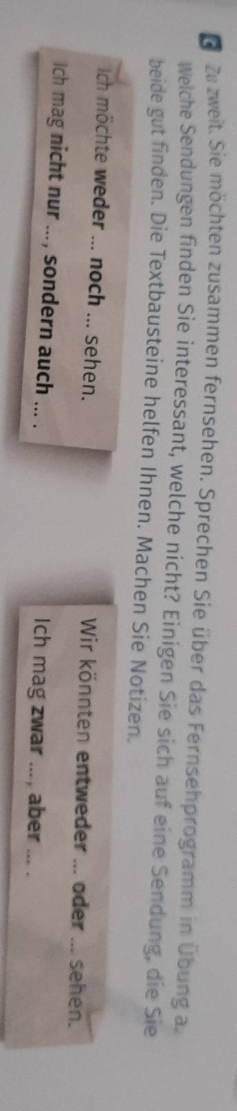 Dzu zweit. Sie möchten zusammen fernsehen. Sprechen Sie über das Fernsehprogramm in Übung a 
Welche Sendungen finden Sie interessant, welche nicht? Einigen Sie sich auf eine Sendung, die Sie 
beide gut finden. Die Textbausteine helfen Ihnen. Machen Sie Notizen. 
Ich möchte weder ... noch ... sehen. Wir könnten entweder ... oder ... sehen. 
Ich mag nicht nur ... , sondern auch ... . Ich mag zwar _aber_