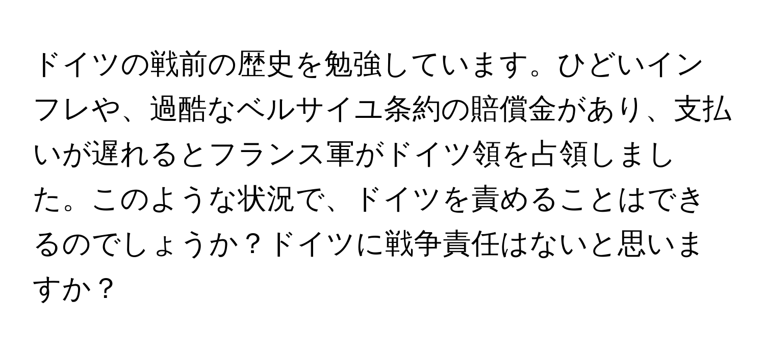 ドイツの戦前の歴史を勉強しています。ひどいインフレや、過酷なベルサイユ条約の賠償金があり、支払いが遅れるとフランス軍がドイツ領を占領しました。このような状況で、ドイツを責めることはできるのでしょうか？ドイツに戦争責任はないと思いますか？