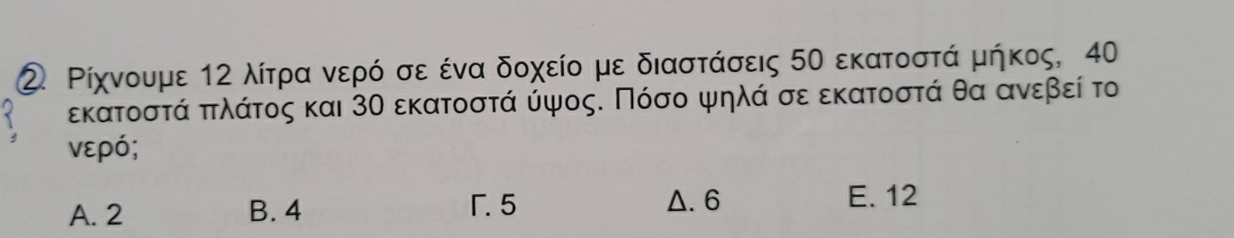 ② Ρίχνουμε 12 λίτρρα νερό σε ένα δοχείο με διαστάσεις 50 εκατοστά μήκος, 40
εκατοστά πτλάτος και 3Ο εκατοστά ύψος. Πόσο ψηλά σε εκατοστά θα ανεβεί το
νερό;
A. 2 B. 4 F. 5 Δ. 6
E. 12