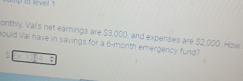 ump to level 1 
onthly, Val's net earnings are $3,000, and expenses are $2,000. How 
hould Val have in savings for a 6-month emergency fund? 
S :