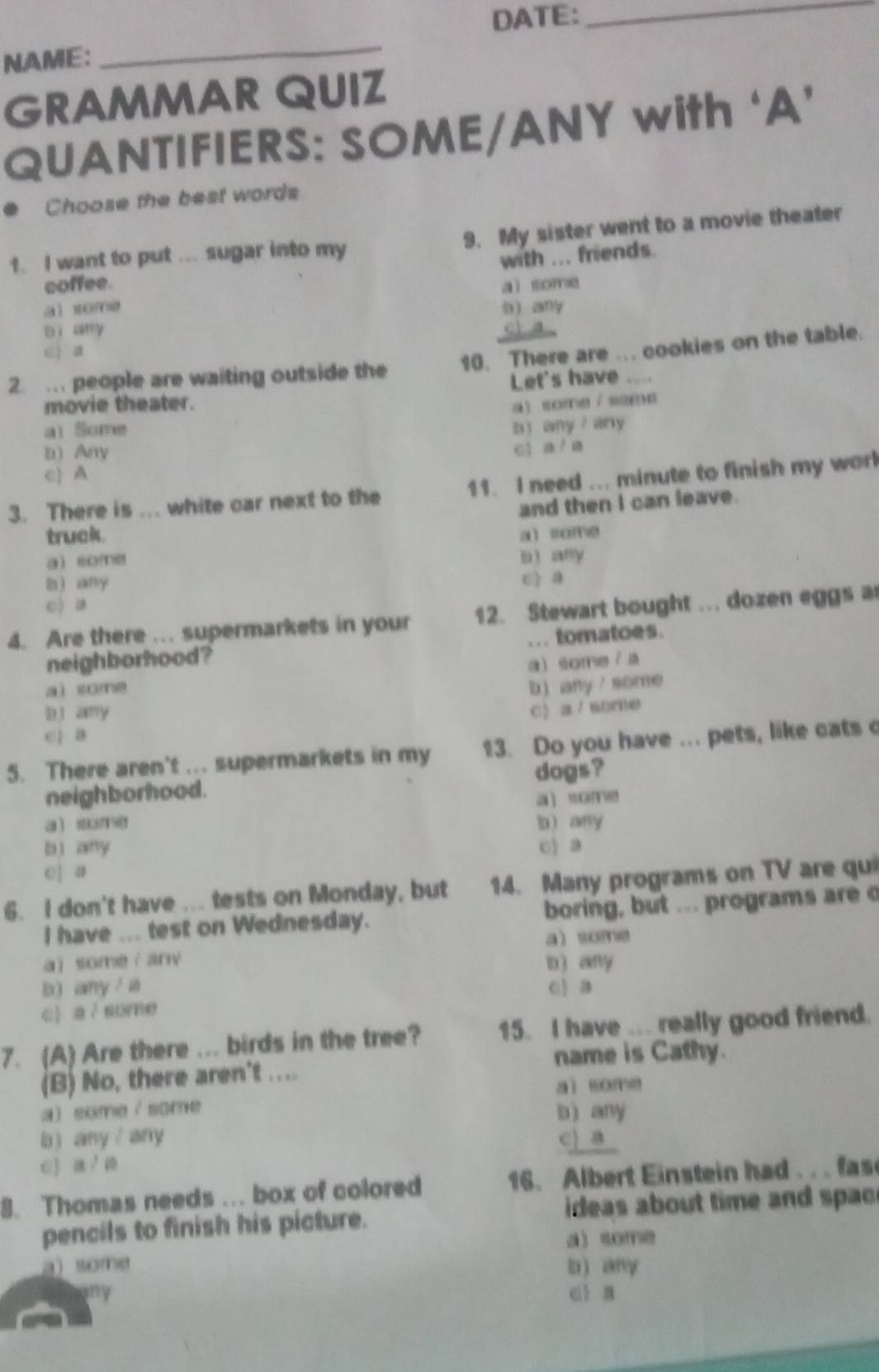 DATE:_
NAME:
_
GRAMMAR QUIZ
QUANTIFIERS: SOME/ANY with ‘A’
Choose the best words
1. I want to put ... sugar into my 9. My sister went to a movie theater
with ... friends.
coffee. aì some
a) some b any
bi any
2. …. people are waiting outside the 10. There are ... cookies on the table.
Let's have ....
movie theater. a )some /same
al Some
b) any any
b) Any
c1 a/a
c) A
3. There is ... white car next to the 11. I need ... minute to finish my worl
and then I can leave.
truck. a) some
a some n) any
lnì any c 
() a
4. Are there ... supermarkets in your 12. Stewart bought ... dozen eggs a
neighborhood? ... tomatoes.
a some / a
ai some b any some
bj any
C a 7 sore
e a
5. There aren't ... supermarkets in my 13. Do you have ... pets, like cats c
neighborhood. dogs?
u
a sume l any
b) any c a
e| a
6. I don't have ... tests on Monday, but 14. Many programs on TV are qui
I have ... test on Wednesday. boring, but ... programs are c
a some
a somer any in  ary
b) any / a
c) a / some
7. (A) Are there ... birds in the tree? 15. I have ... really good friend.
name is Cathy.
(B) No, there aren't ....
aì some
a some/ some
b any
b) any any c) B
8. Thomas needs ... box of colored 16. Albert Einstein had . . . fas
pencils to finish his picture. ideas about time and spac
a) some
a some b) any
ci a