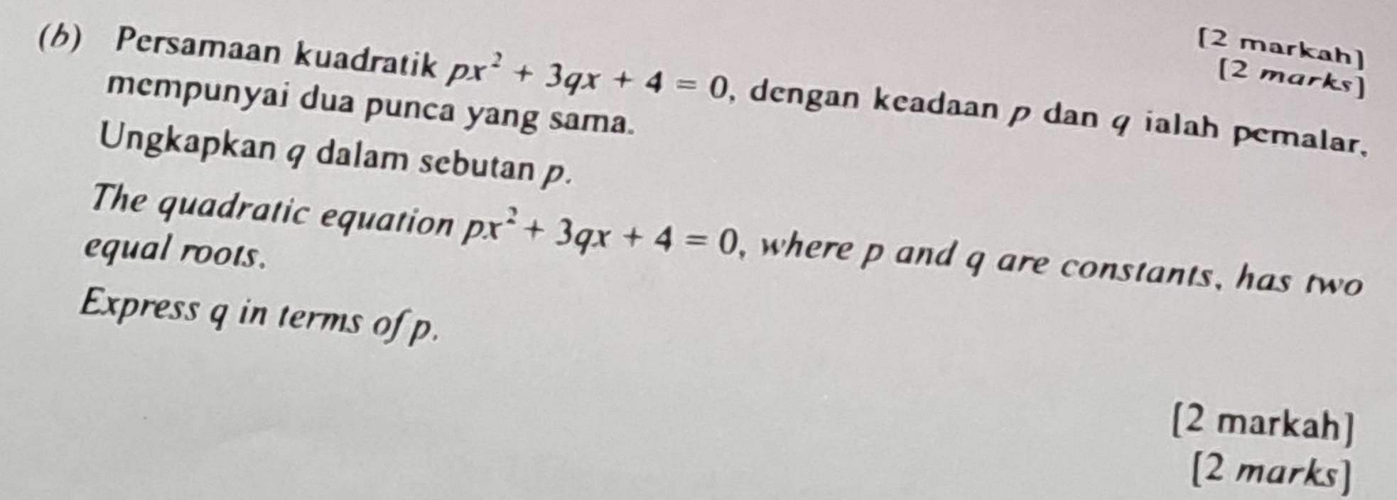 [2 markah] 
[2 marks] 
(b) Persamaan kuadratik px^2+3qx+4=0 , dengan keadaan p dan q ialah pemalar, 
mempunyai dua punca yang sama. 
Ungkapkan q dalam sebutan p. 
The quadratic equation px^2+3qx+4=0 , where p and q are constants, has two 
equal roots. 
Express q in terms of p. 
[2 markah] 
[2 marks]