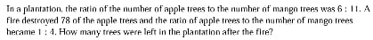 In a plantation, the ratio of the number of apple trees to the number of mango trees was 6:11.A
fire destroyed 78 of the apple trees and the ratio of apple trees to the number of mango trees 
hecame 1:4. How many trees were left in the plantation after the fire?